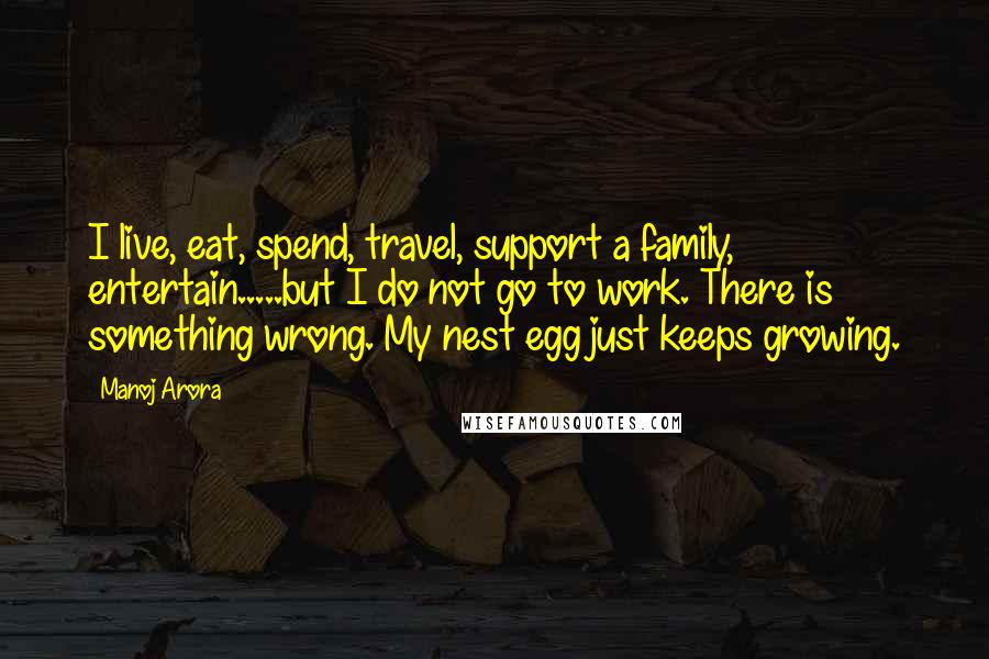 Manoj Arora Quotes: I live, eat, spend, travel, support a family, entertain.....but I do not go to work. There is something wrong. My nest egg just keeps growing.