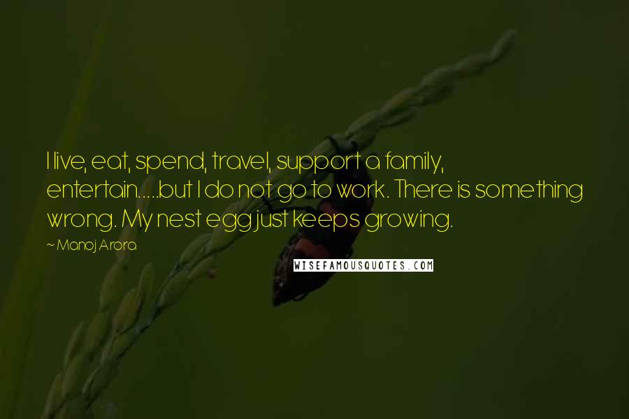 Manoj Arora Quotes: I live, eat, spend, travel, support a family, entertain.....but I do not go to work. There is something wrong. My nest egg just keeps growing.