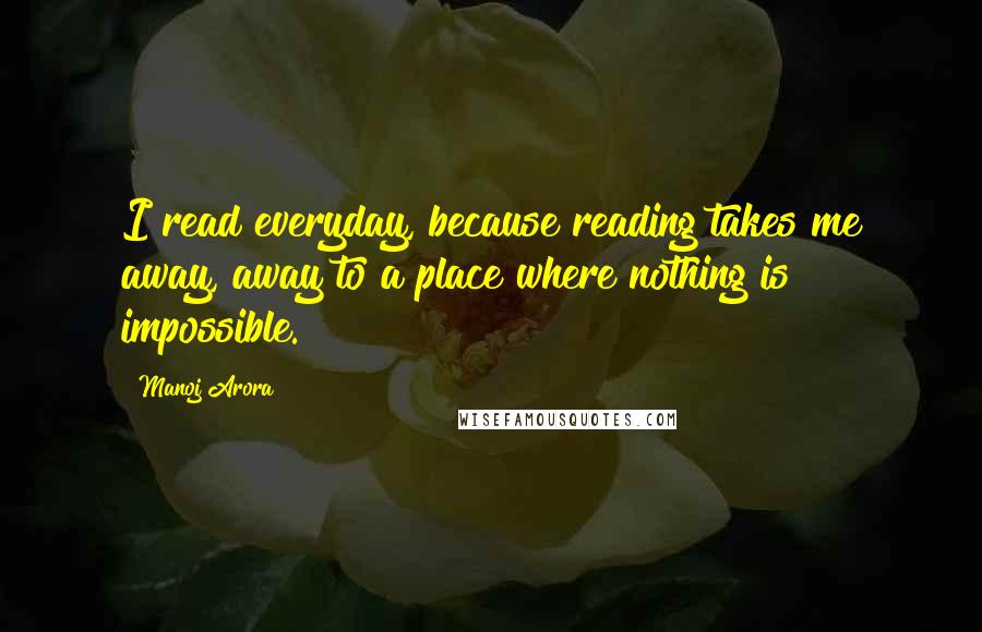 Manoj Arora Quotes: I read everyday, because reading takes me away, away to a place where nothing is impossible.