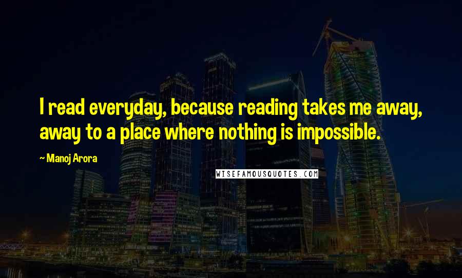 Manoj Arora Quotes: I read everyday, because reading takes me away, away to a place where nothing is impossible.