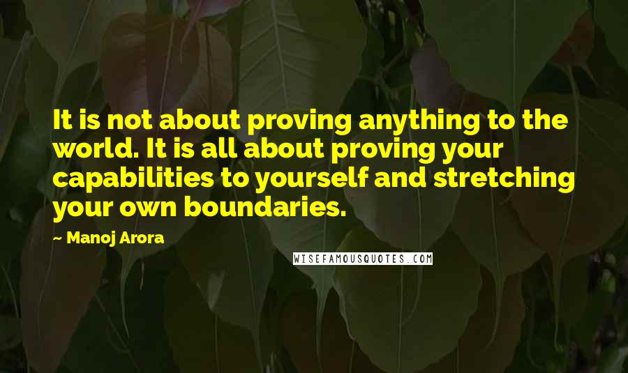Manoj Arora Quotes: It is not about proving anything to the world. It is all about proving your capabilities to yourself and stretching your own boundaries.