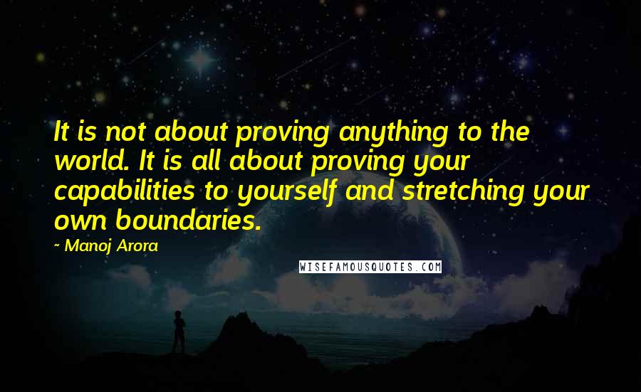 Manoj Arora Quotes: It is not about proving anything to the world. It is all about proving your capabilities to yourself and stretching your own boundaries.