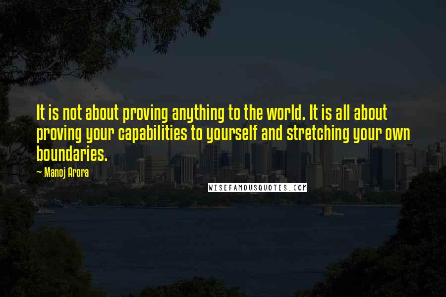 Manoj Arora Quotes: It is not about proving anything to the world. It is all about proving your capabilities to yourself and stretching your own boundaries.