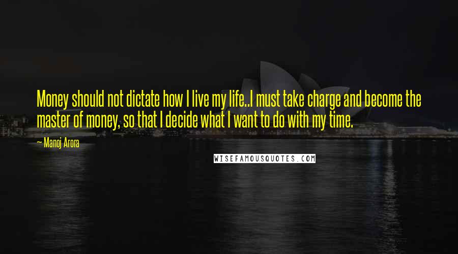 Manoj Arora Quotes: Money should not dictate how I live my life..I must take charge and become the master of money, so that I decide what I want to do with my time.