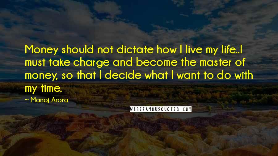 Manoj Arora Quotes: Money should not dictate how I live my life..I must take charge and become the master of money, so that I decide what I want to do with my time.