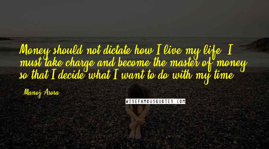 Manoj Arora Quotes: Money should not dictate how I live my life..I must take charge and become the master of money, so that I decide what I want to do with my time.