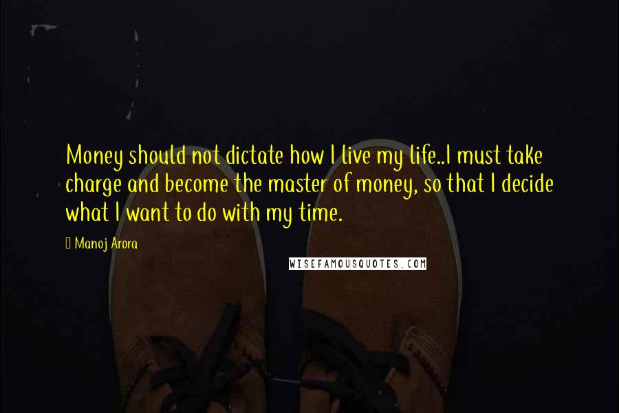 Manoj Arora Quotes: Money should not dictate how I live my life..I must take charge and become the master of money, so that I decide what I want to do with my time.