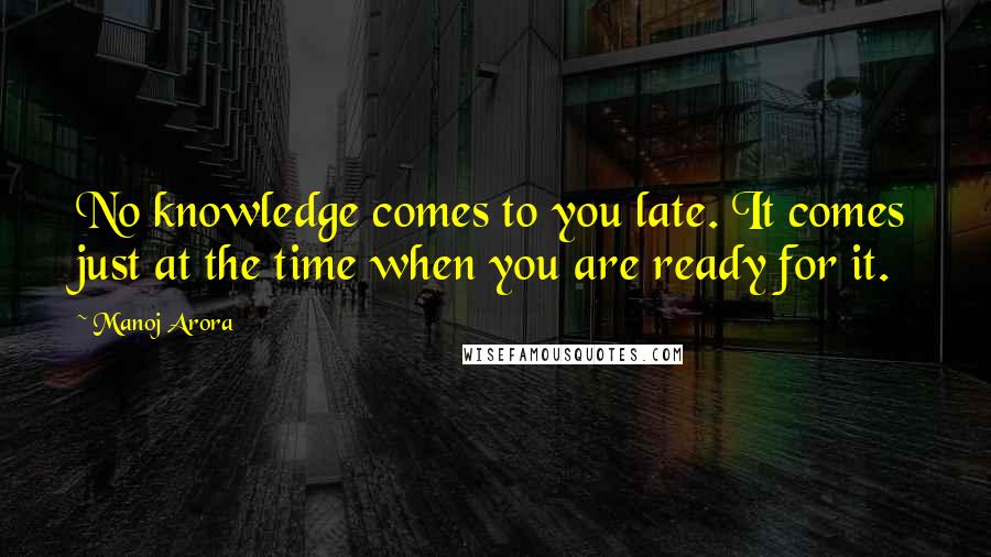 Manoj Arora Quotes: No knowledge comes to you late. It comes just at the time when you are ready for it.