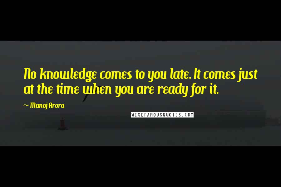 Manoj Arora Quotes: No knowledge comes to you late. It comes just at the time when you are ready for it.