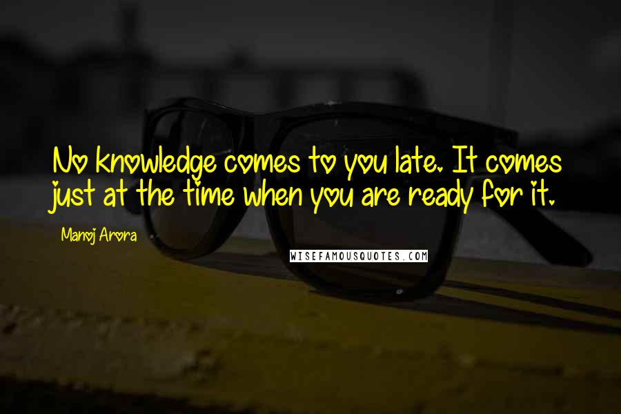 Manoj Arora Quotes: No knowledge comes to you late. It comes just at the time when you are ready for it.