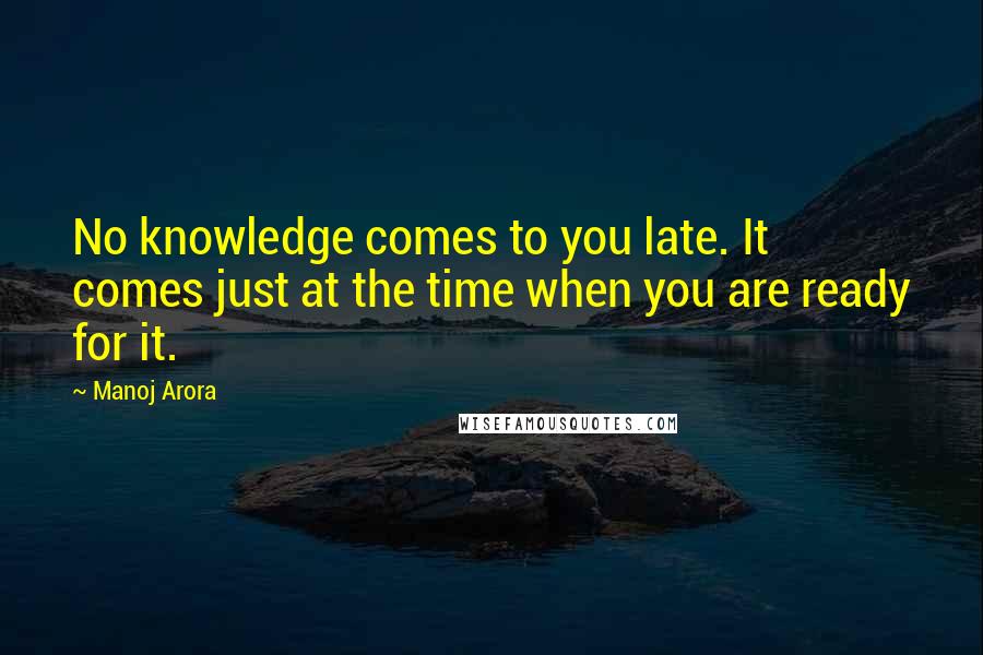 Manoj Arora Quotes: No knowledge comes to you late. It comes just at the time when you are ready for it.