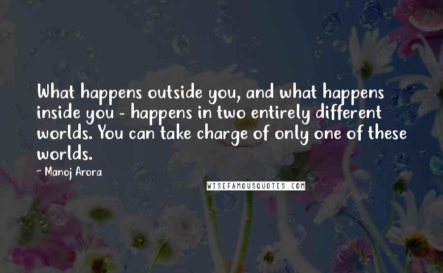 Manoj Arora Quotes: What happens outside you, and what happens inside you - happens in two entirely different worlds. You can take charge of only one of these worlds.