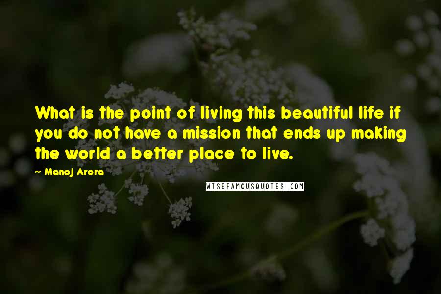 Manoj Arora Quotes: What is the point of living this beautiful life if you do not have a mission that ends up making the world a better place to live.