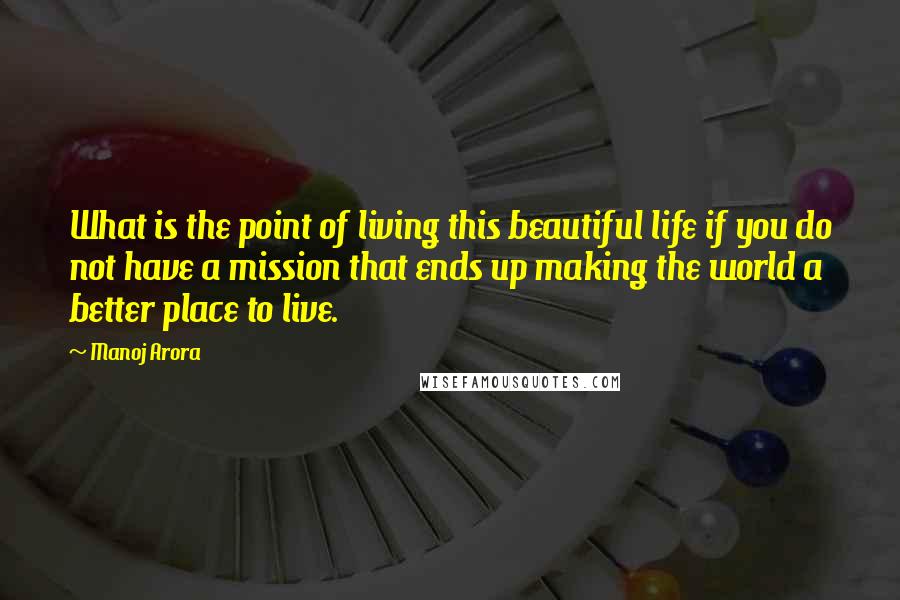 Manoj Arora Quotes: What is the point of living this beautiful life if you do not have a mission that ends up making the world a better place to live.