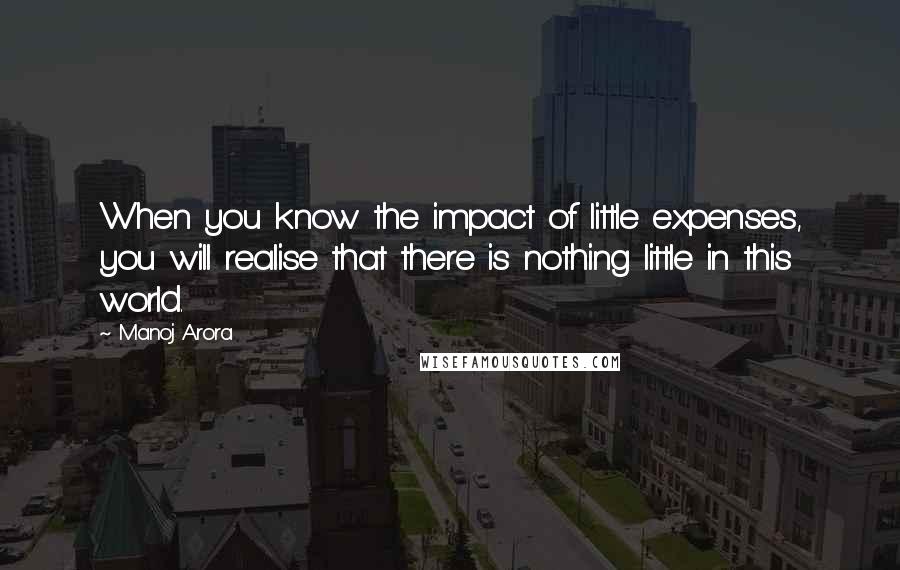 Manoj Arora Quotes: When you know the impact of little expenses, you will realise that there is nothing little in this world.