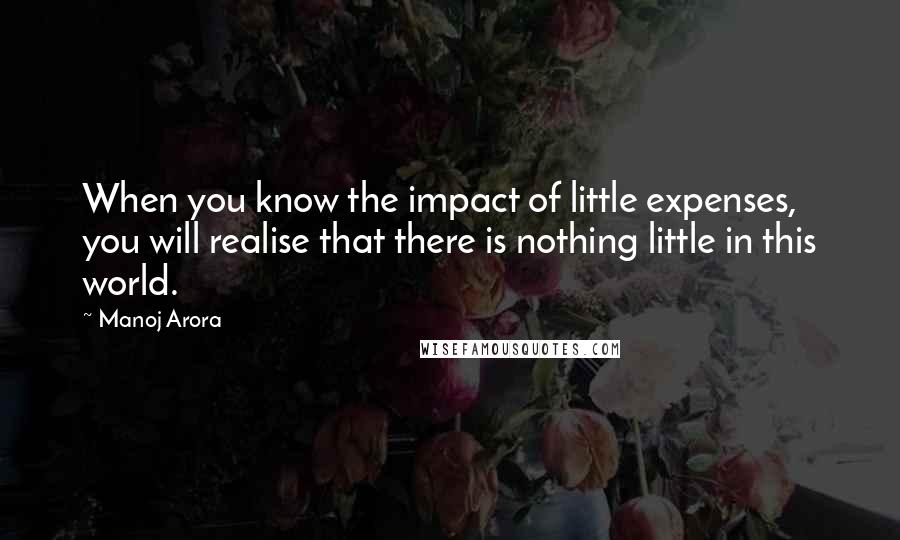 Manoj Arora Quotes: When you know the impact of little expenses, you will realise that there is nothing little in this world.