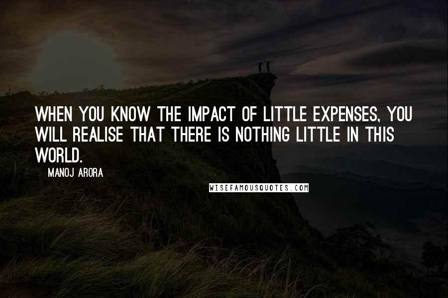 Manoj Arora Quotes: When you know the impact of little expenses, you will realise that there is nothing little in this world.