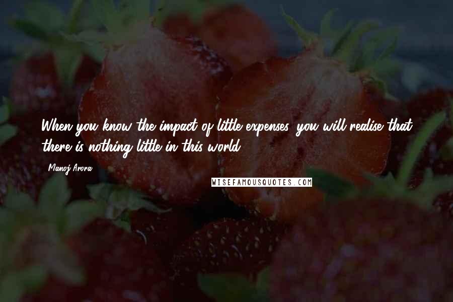 Manoj Arora Quotes: When you know the impact of little expenses, you will realise that there is nothing little in this world.