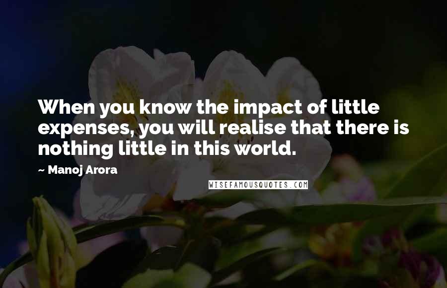 Manoj Arora Quotes: When you know the impact of little expenses, you will realise that there is nothing little in this world.