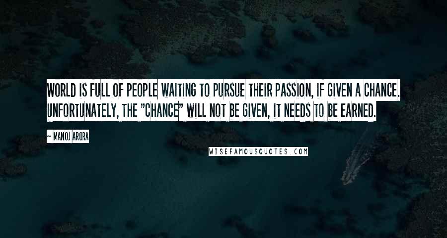 Manoj Arora Quotes: World is full of people waiting to pursue their passion, if given a chance. Unfortunately, the "chance" will not be given, it needs to be earned.