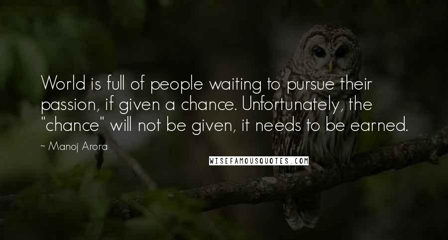 Manoj Arora Quotes: World is full of people waiting to pursue their passion, if given a chance. Unfortunately, the "chance" will not be given, it needs to be earned.