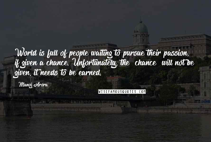 Manoj Arora Quotes: World is full of people waiting to pursue their passion, if given a chance. Unfortunately, the "chance" will not be given, it needs to be earned.