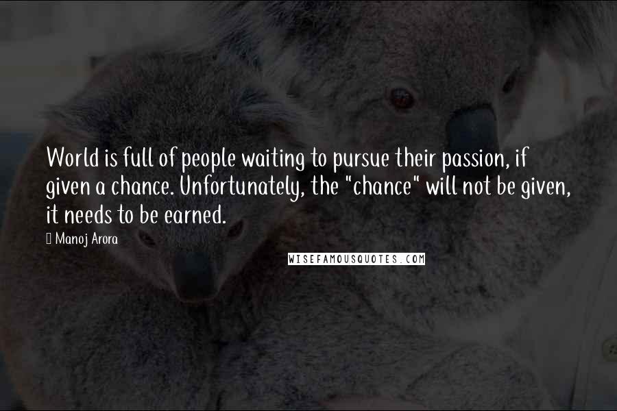 Manoj Arora Quotes: World is full of people waiting to pursue their passion, if given a chance. Unfortunately, the "chance" will not be given, it needs to be earned.