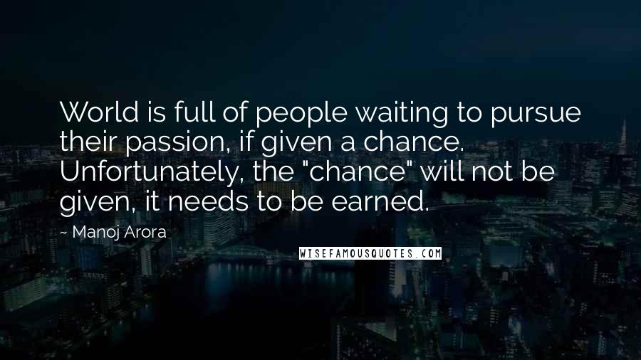 Manoj Arora Quotes: World is full of people waiting to pursue their passion, if given a chance. Unfortunately, the "chance" will not be given, it needs to be earned.