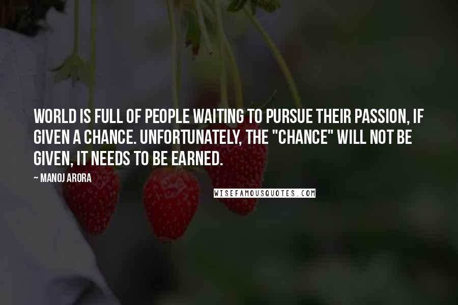 Manoj Arora Quotes: World is full of people waiting to pursue their passion, if given a chance. Unfortunately, the "chance" will not be given, it needs to be earned.