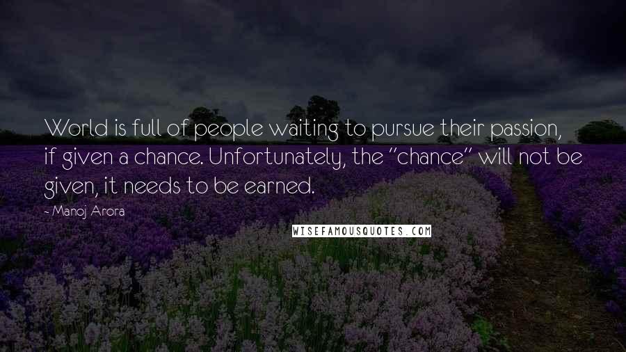 Manoj Arora Quotes: World is full of people waiting to pursue their passion, if given a chance. Unfortunately, the "chance" will not be given, it needs to be earned.