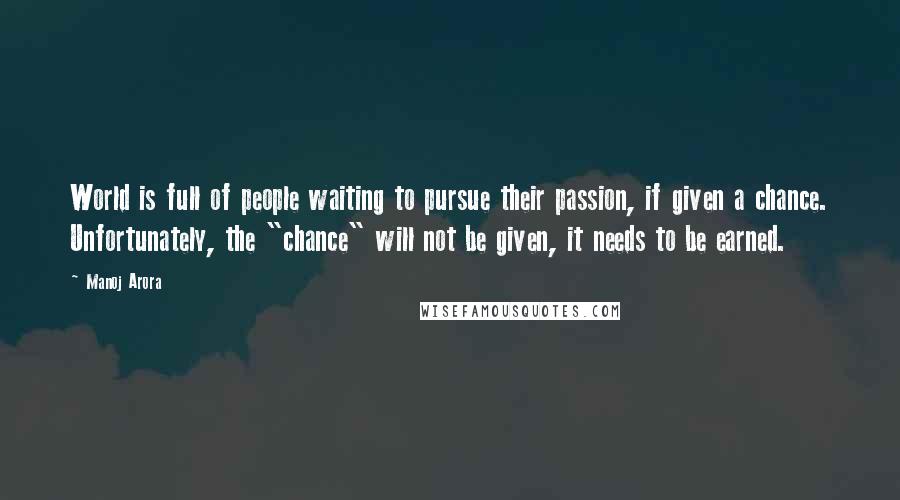 Manoj Arora Quotes: World is full of people waiting to pursue their passion, if given a chance. Unfortunately, the "chance" will not be given, it needs to be earned.