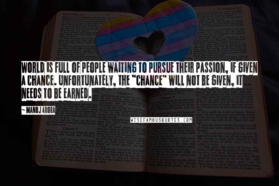 Manoj Arora Quotes: World is full of people waiting to pursue their passion, if given a chance. Unfortunately, the "chance" will not be given, it needs to be earned.