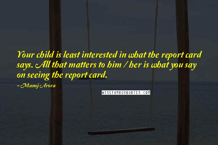 Manoj Arora Quotes: Your child is least interested in what the report card says. All that matters to him / her is what you say on seeing the report card.