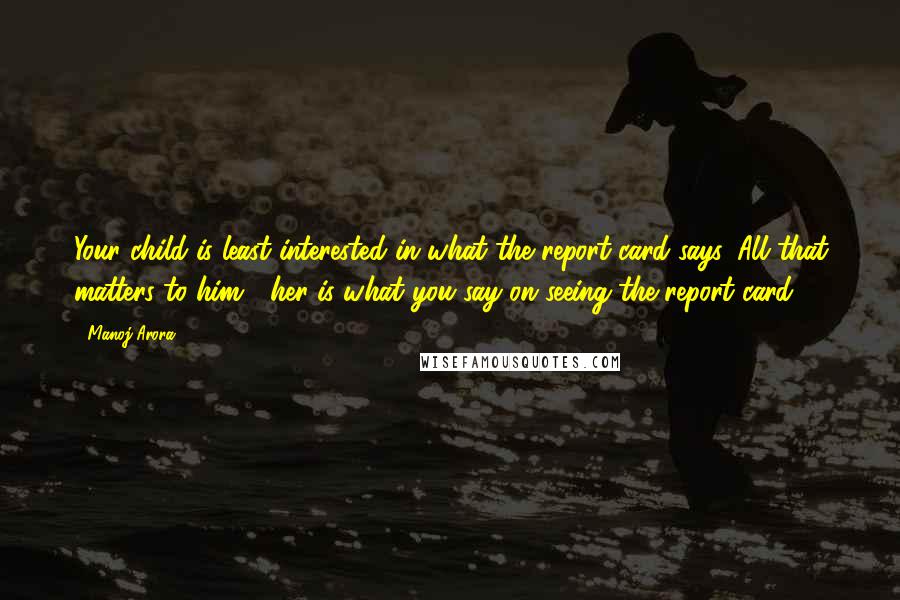 Manoj Arora Quotes: Your child is least interested in what the report card says. All that matters to him / her is what you say on seeing the report card.