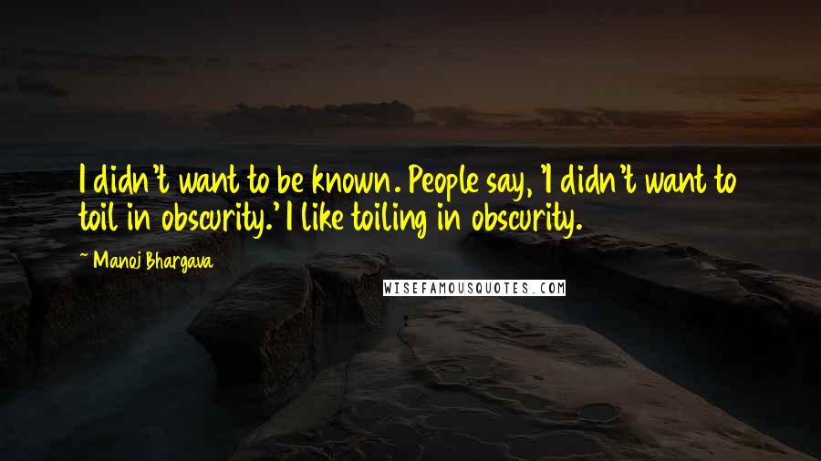 Manoj Bhargava Quotes: I didn't want to be known. People say, 'I didn't want to toil in obscurity.' I like toiling in obscurity.