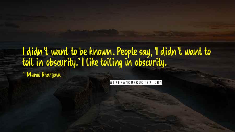 Manoj Bhargava Quotes: I didn't want to be known. People say, 'I didn't want to toil in obscurity.' I like toiling in obscurity.