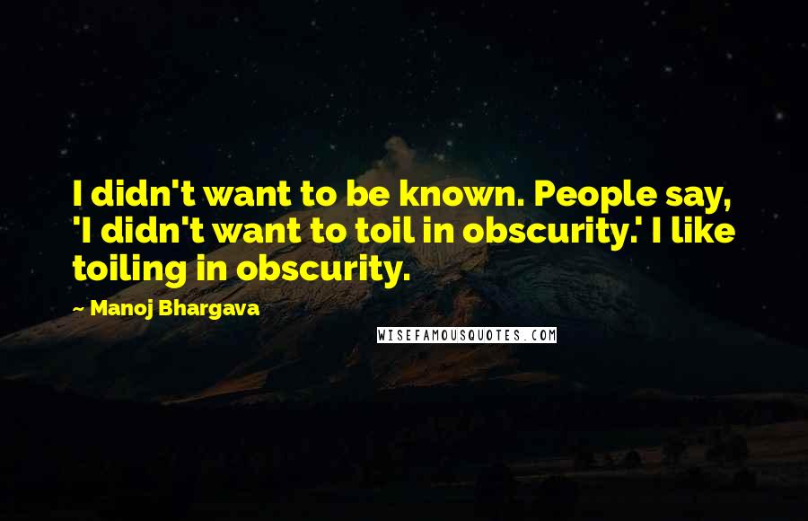 Manoj Bhargava Quotes: I didn't want to be known. People say, 'I didn't want to toil in obscurity.' I like toiling in obscurity.