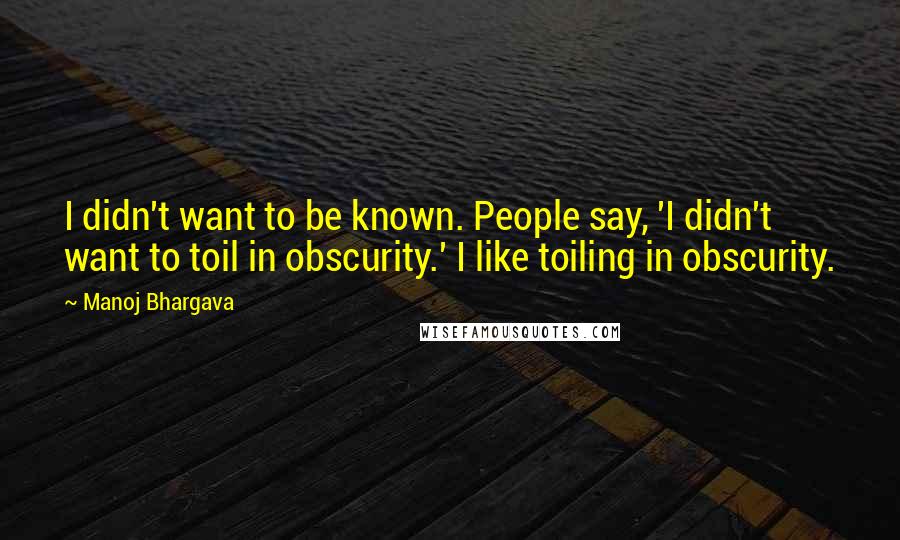Manoj Bhargava Quotes: I didn't want to be known. People say, 'I didn't want to toil in obscurity.' I like toiling in obscurity.