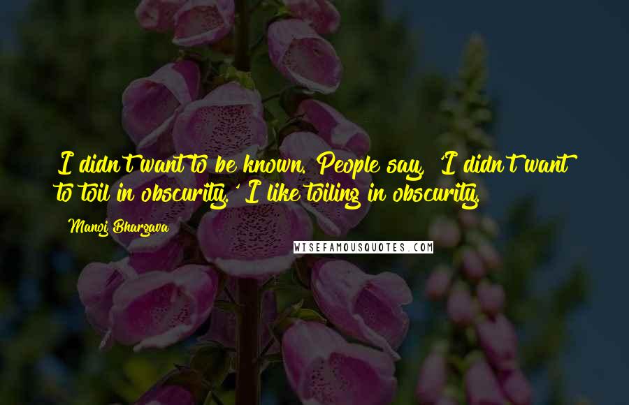 Manoj Bhargava Quotes: I didn't want to be known. People say, 'I didn't want to toil in obscurity.' I like toiling in obscurity.