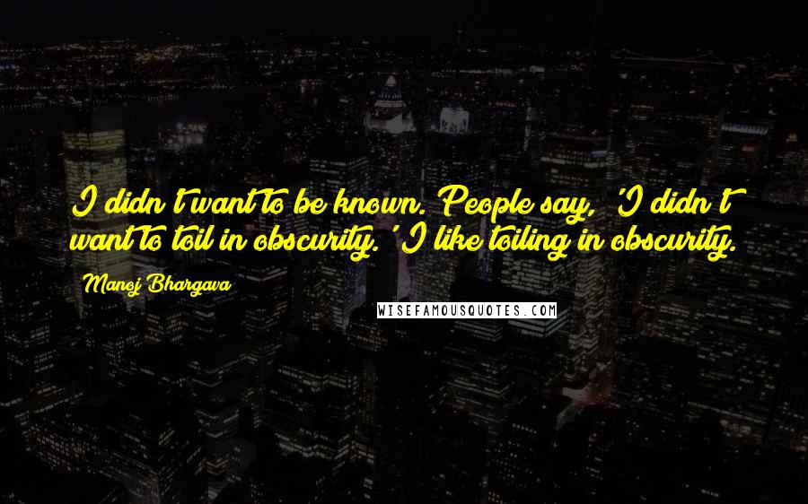 Manoj Bhargava Quotes: I didn't want to be known. People say, 'I didn't want to toil in obscurity.' I like toiling in obscurity.