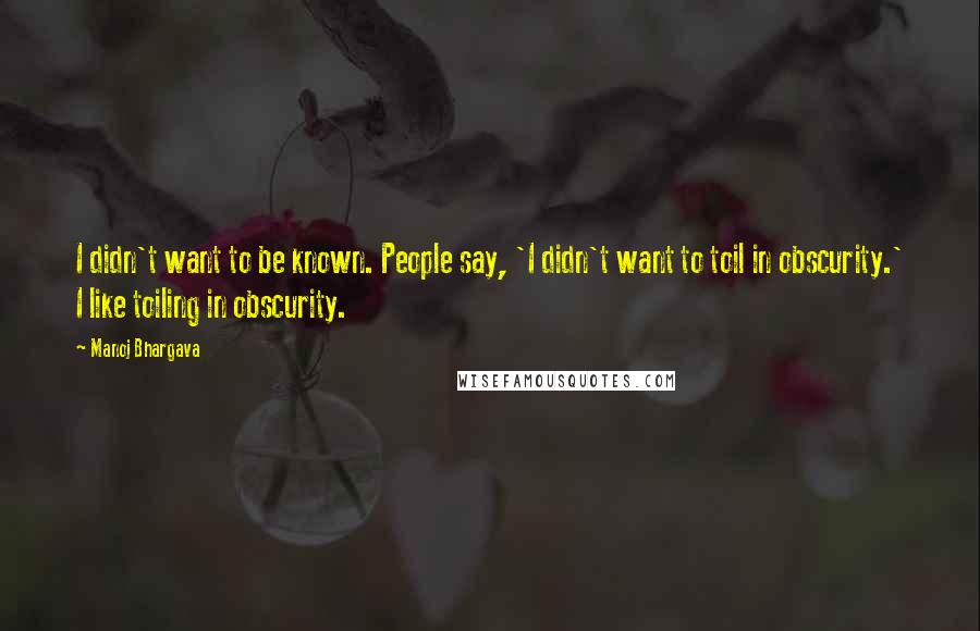 Manoj Bhargava Quotes: I didn't want to be known. People say, 'I didn't want to toil in obscurity.' I like toiling in obscurity.