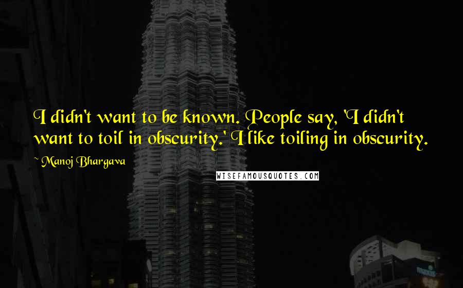 Manoj Bhargava Quotes: I didn't want to be known. People say, 'I didn't want to toil in obscurity.' I like toiling in obscurity.