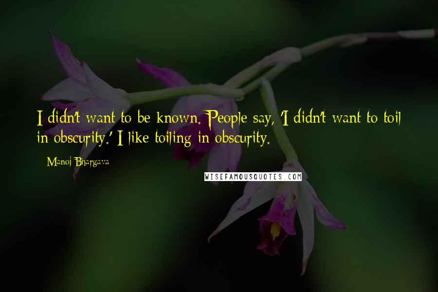 Manoj Bhargava Quotes: I didn't want to be known. People say, 'I didn't want to toil in obscurity.' I like toiling in obscurity.