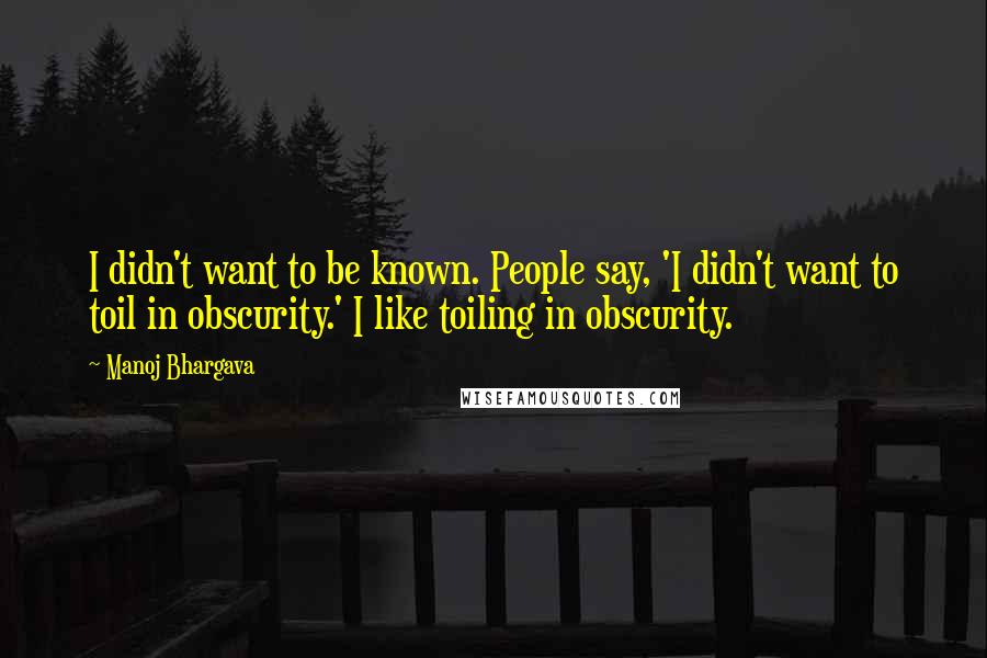 Manoj Bhargava Quotes: I didn't want to be known. People say, 'I didn't want to toil in obscurity.' I like toiling in obscurity.