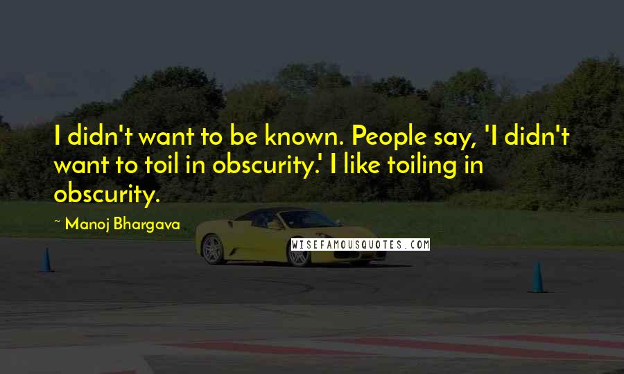 Manoj Bhargava Quotes: I didn't want to be known. People say, 'I didn't want to toil in obscurity.' I like toiling in obscurity.