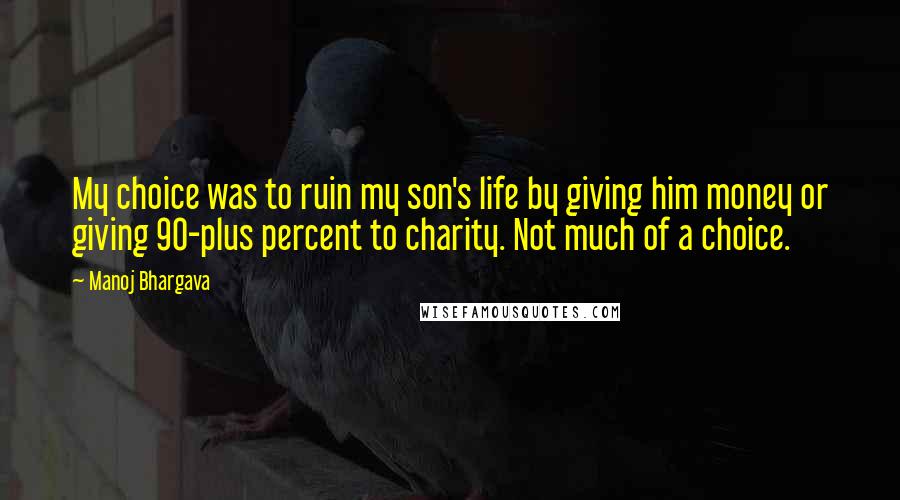 Manoj Bhargava Quotes: My choice was to ruin my son's life by giving him money or giving 90-plus percent to charity. Not much of a choice.