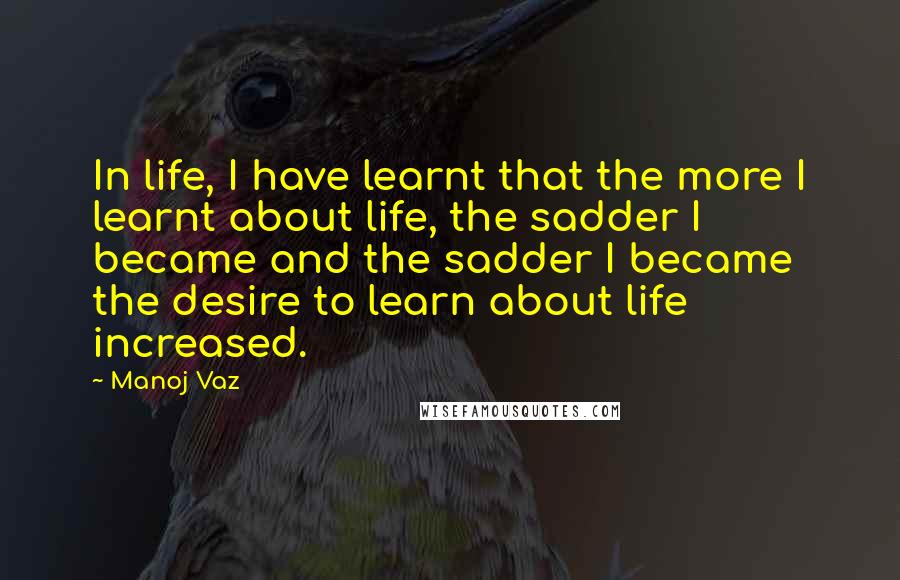 Manoj Vaz Quotes: In life, I have learnt that the more I learnt about life, the sadder I became and the sadder I became the desire to learn about life increased.