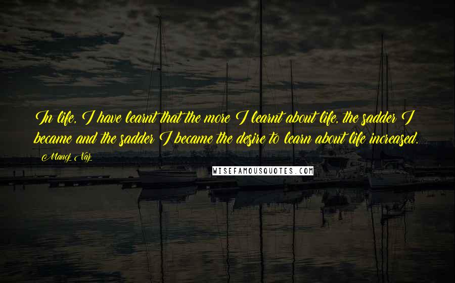 Manoj Vaz Quotes: In life, I have learnt that the more I learnt about life, the sadder I became and the sadder I became the desire to learn about life increased.