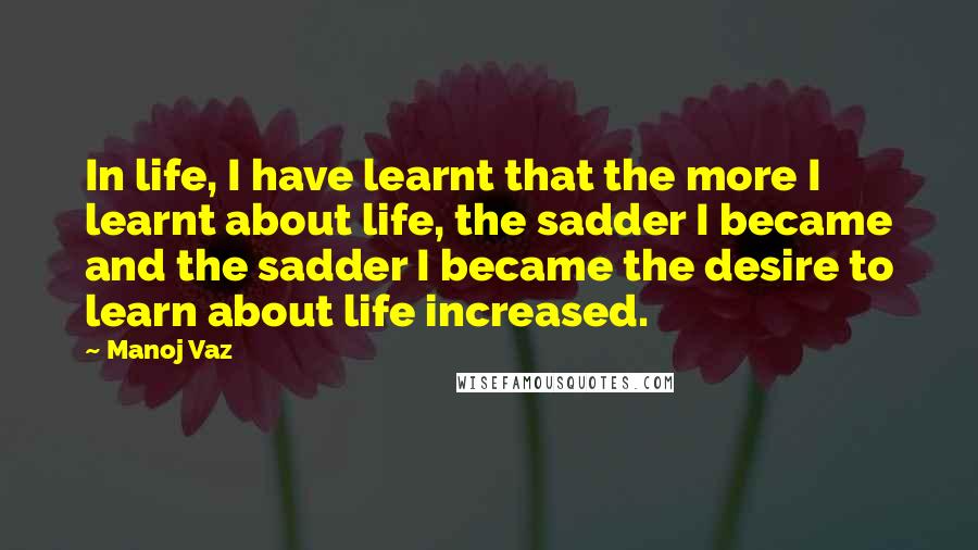 Manoj Vaz Quotes: In life, I have learnt that the more I learnt about life, the sadder I became and the sadder I became the desire to learn about life increased.