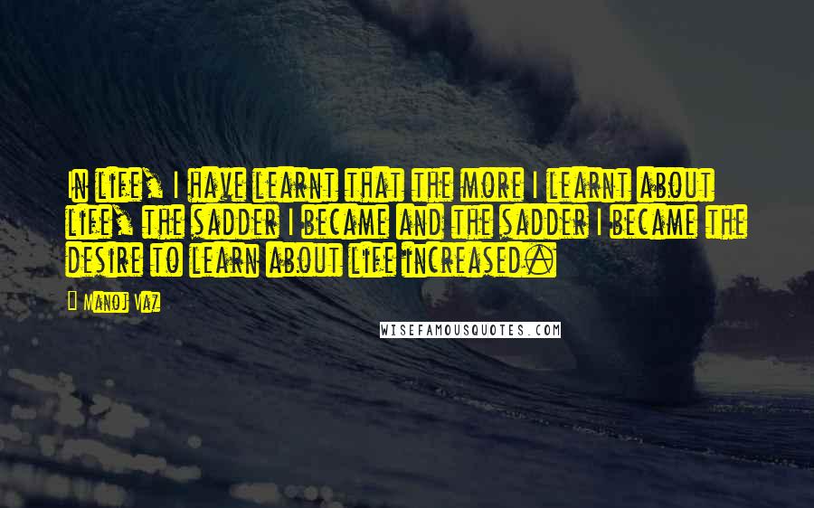 Manoj Vaz Quotes: In life, I have learnt that the more I learnt about life, the sadder I became and the sadder I became the desire to learn about life increased.